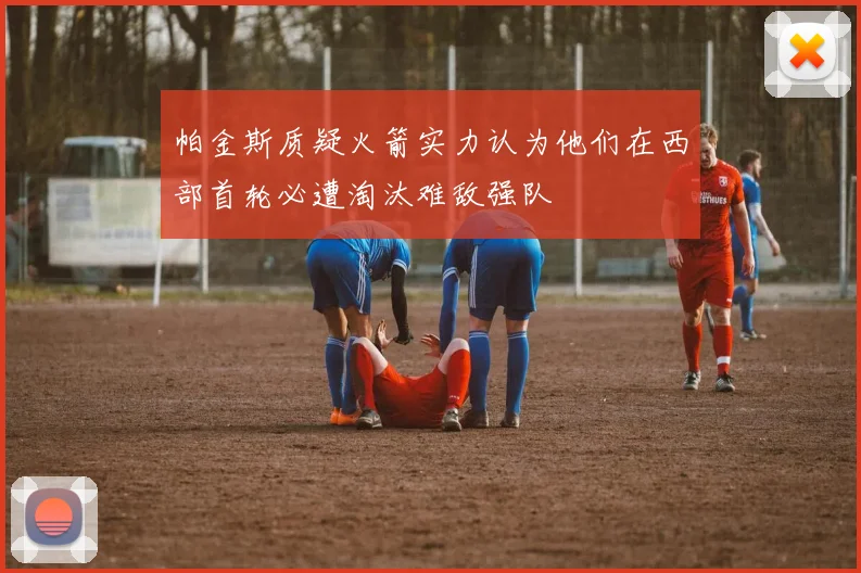 帕金斯质疑火箭实力认为他们在西部首轮必遭淘汰难敌强队