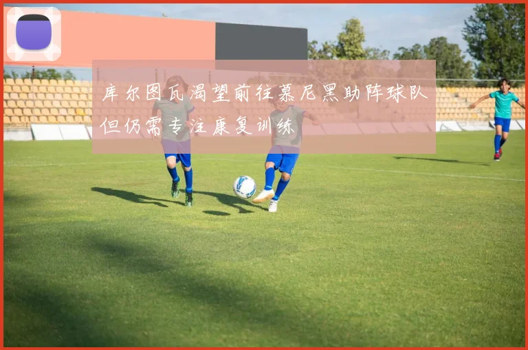 库尔图瓦渴望前往慕尼黑助阵球队但仍需专注康复训练