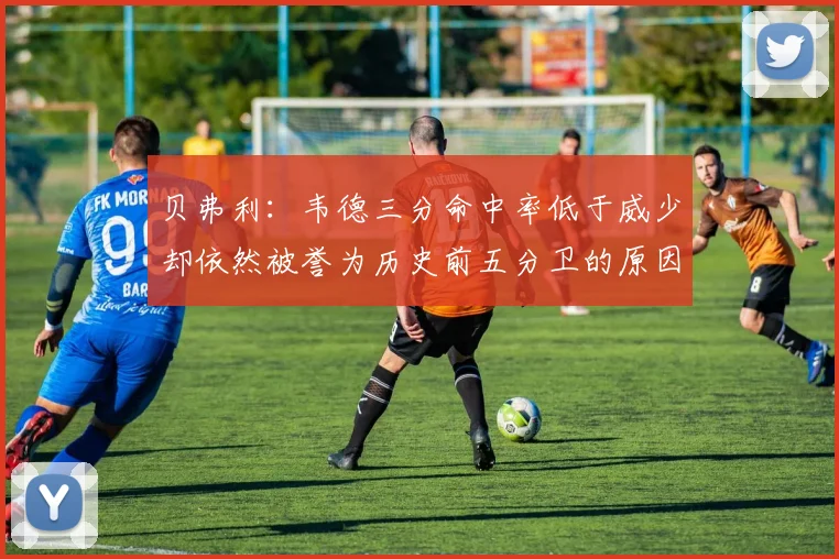 贝弗利：韦德三分命中率低于威少却依然被誉为历史前五分卫的原因解析