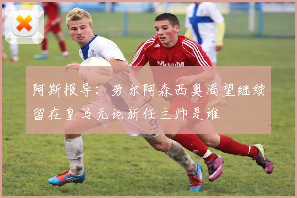 阿斯报导：劳尔阿森西奥渴望继续留在皇马无论新任主帅是谁