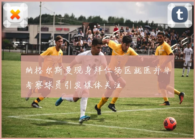 纳格尔斯曼现身拜仁场区就医并非考察球员引发媒体关注