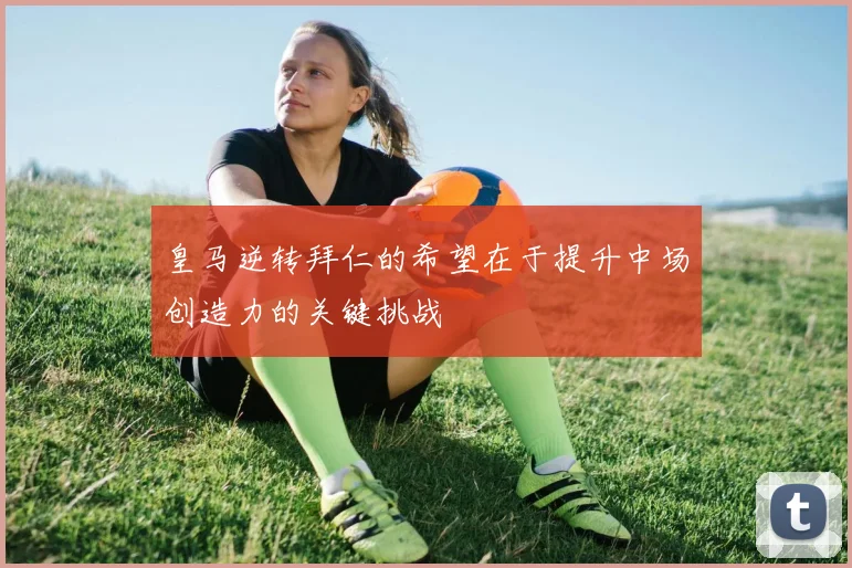 皇马逆转拜仁的希望在于提升中场创造力的关键挑战