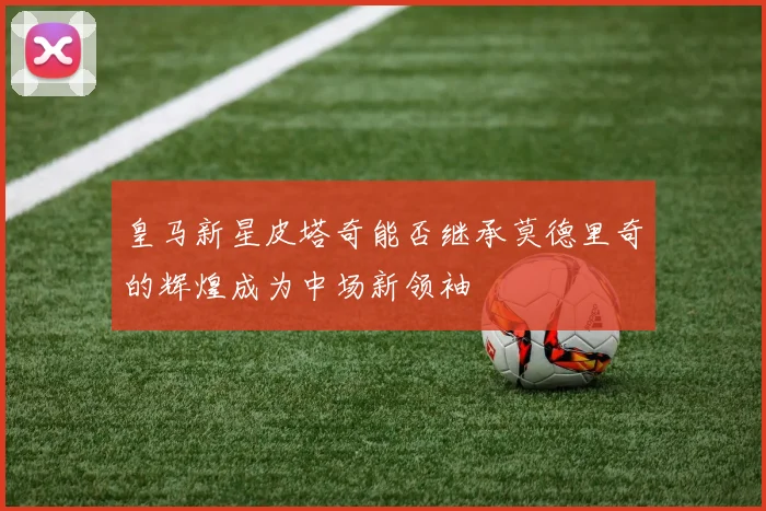 皇马新星皮塔奇能否继承莫德里奇的辉煌成为中场新领袖