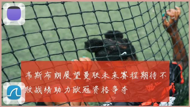 韦斯布朗展望曼联未来赛程期待不败战绩助力欧冠资格争夺