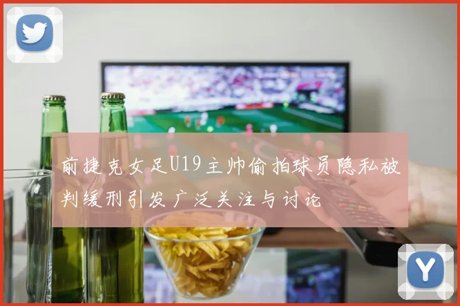 前捷克女足U19主帅偷拍球员隐私被判缓刑引发广泛关注与讨论